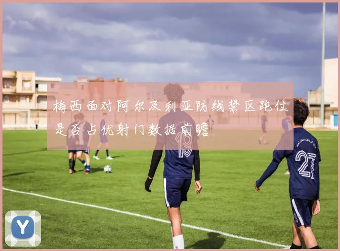 梅西面对阿尔及利亚防线禁区跑位是否占优射门数据前瞻