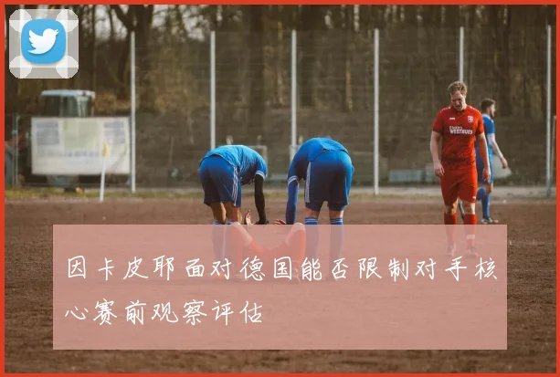 因卡皮耶面对德国能否限制对手核心赛前观察评估