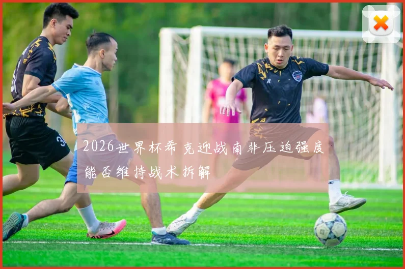 2026世界杯希克迎战南非压迫强度能否维持战术拆解