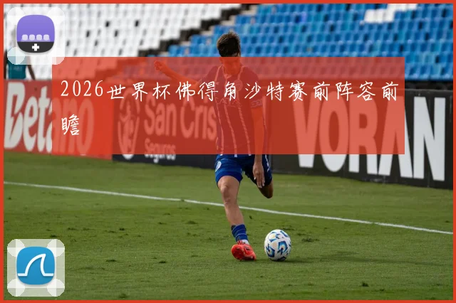 2026世界杯佛得角沙特赛前阵容前瞻